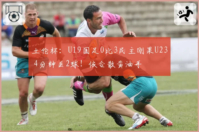 土伦杯：U19国足0比3民主刚果U23 4分钟丢2球！依合散黄油手