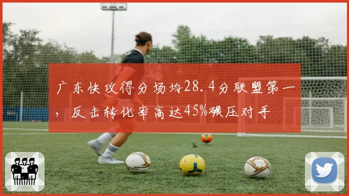 广东快攻得分场均28.4分联盟第一，反击转化率高达45%碾压对手