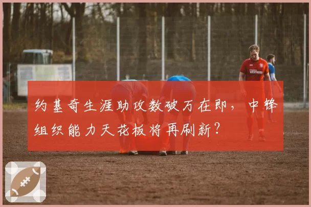 约基奇生涯助攻数破万在即，中锋组织能力天花板将再刷新？