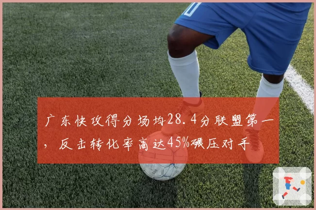 广东快攻得分场均28.4分联盟第一，反击转化率高达45%碾压对手