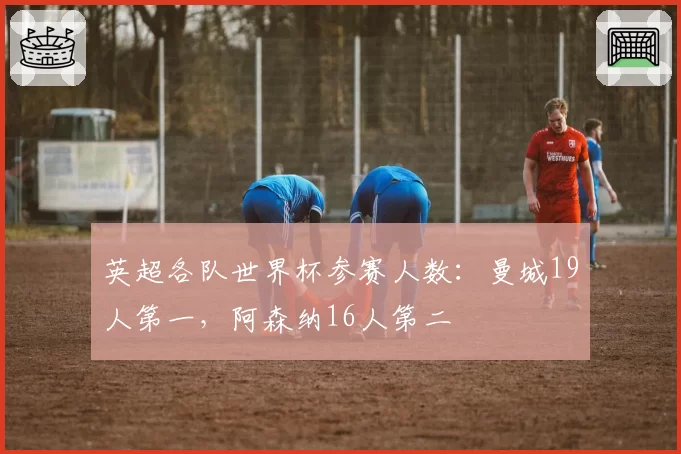 英超各队世界杯参赛人数：曼城19人第一，阿森纳16人第二