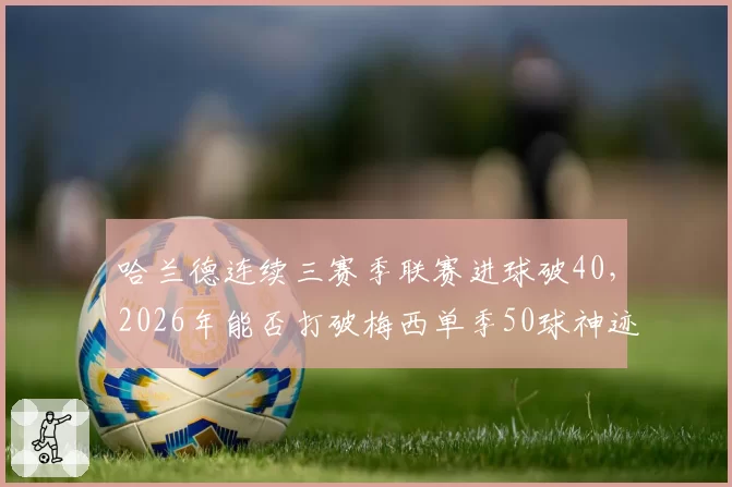 哈兰德连续三赛季联赛进球破40,2026年能否打破梅西单季50球神迹?