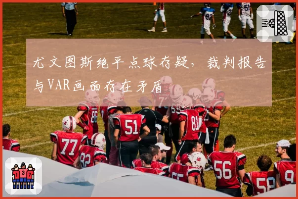 尤文图斯绝平点球存疑，裁判报告与VAR画面存在矛盾