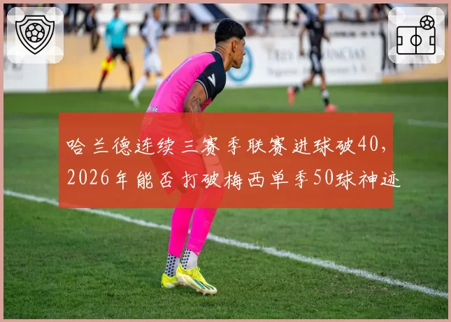 哈兰德连续三赛季联赛进球破40，2026年能否打破梅西单季50球神迹？
