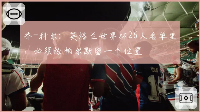 乔-科尔:英格兰世界杯26人名单里,必须给帕尔默留一个位置
