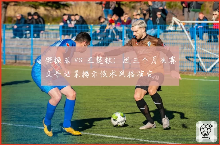 樊振东 vs 王楚钦：近三个月决赛交手记录揭示技术风格演变