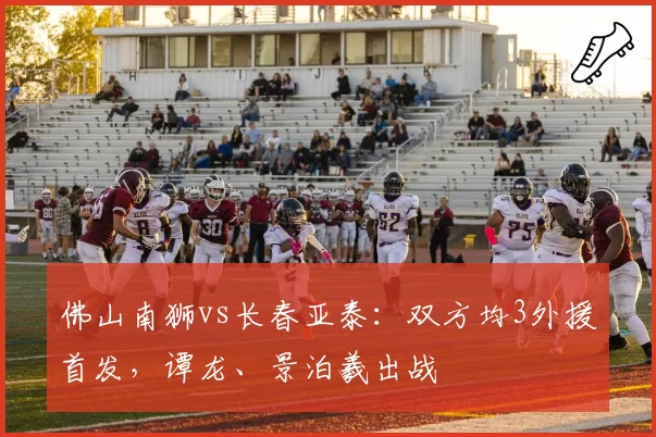 佛山南狮vs长春亚泰：双方均3外援首发，谭龙、景泊羲出战