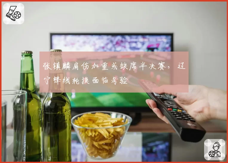 张镇麟肩伤加重或缺席半决赛，辽宁锋线轮换面临考验