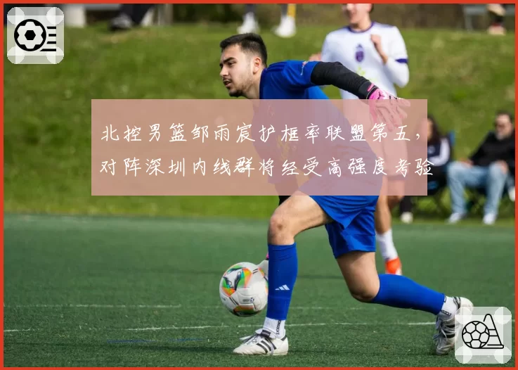 北控男篮邹雨宸护框率联盟第五，对阵深圳内线群将经受高强度考验