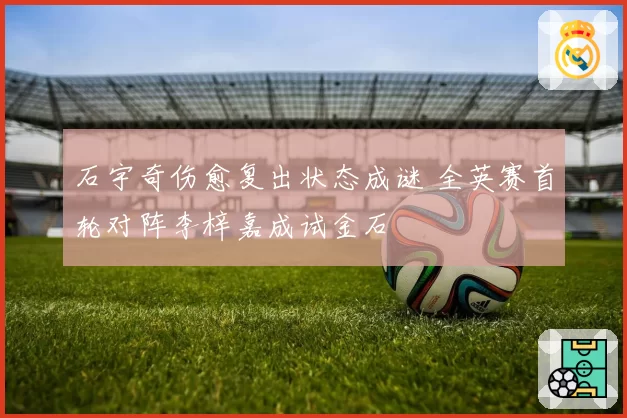 石宇奇伤愈复出状态成谜 全英赛首轮对阵李梓嘉成试金石