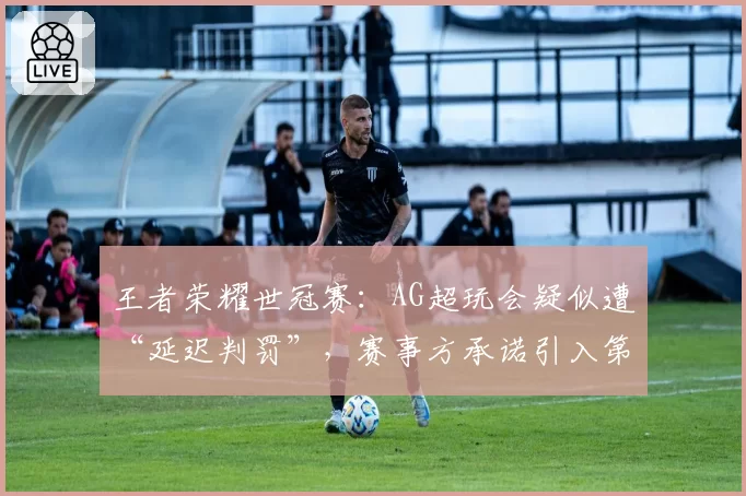 王者荣耀世冠赛：AG超玩会疑似遭“延迟判罚”，赛事方承诺引入第三方监督