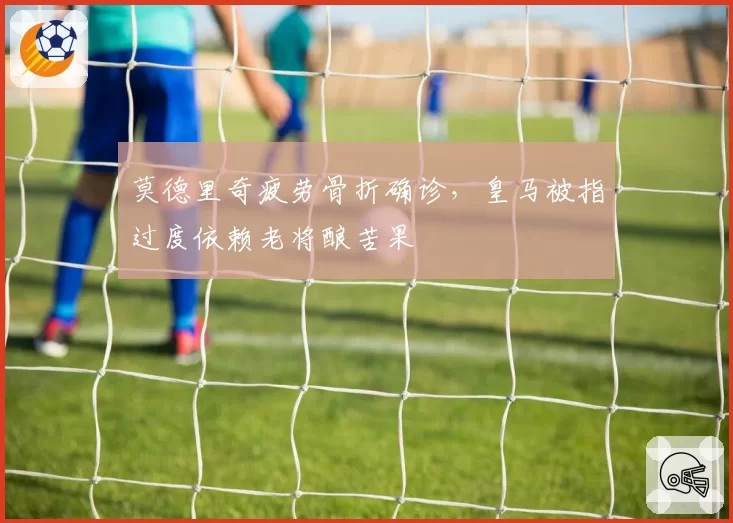 莫德里奇疲劳骨折确诊,皇马被指过度依赖老将酿苦果