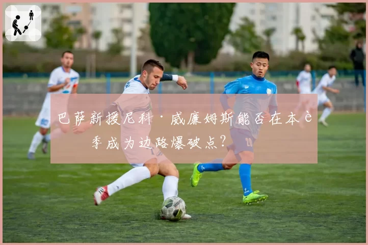 巴萨新援尼科·威廉姆斯能否在本赛季成为边路爆破点?