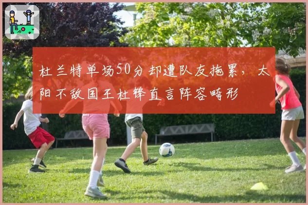 杜兰特单场50分却遭队友拖累，太阳不敌国王杜锋直言阵容畸形