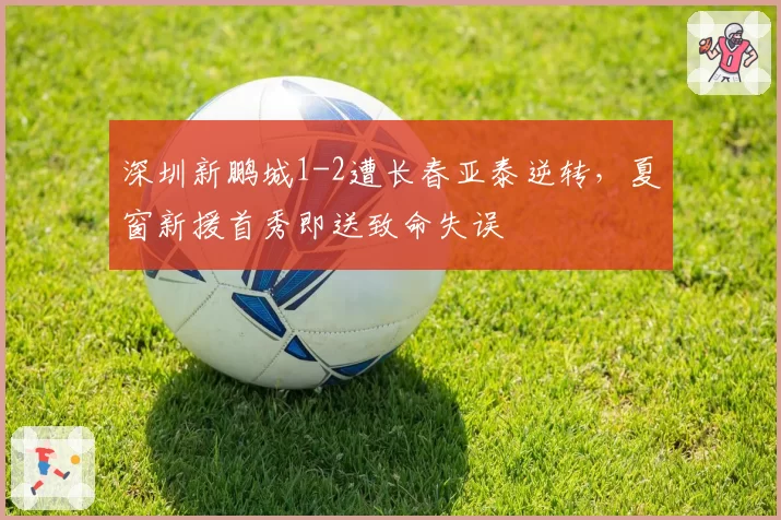深圳新鹏城1-2遭长春亚泰逆转,夏窗新援首秀即送致命失误