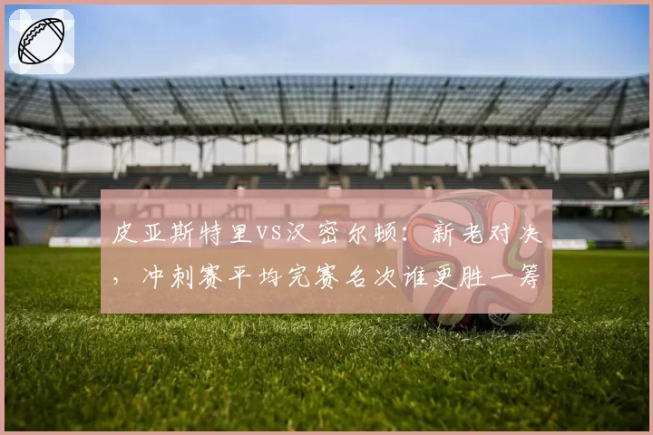 皮亚斯特里vs汉密尔顿：新老对决，冲刺赛平均完赛名次谁更胜一筹？