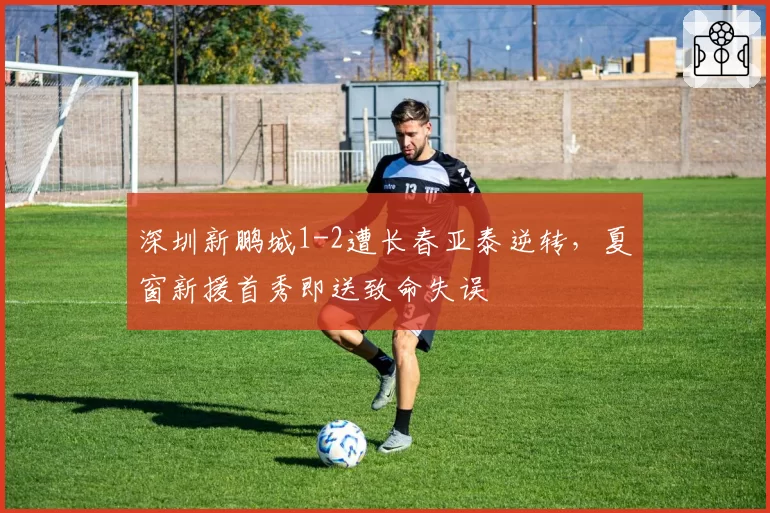深圳新鹏城1-2遭长春亚泰逆转,夏窗新援首秀即送致命失误