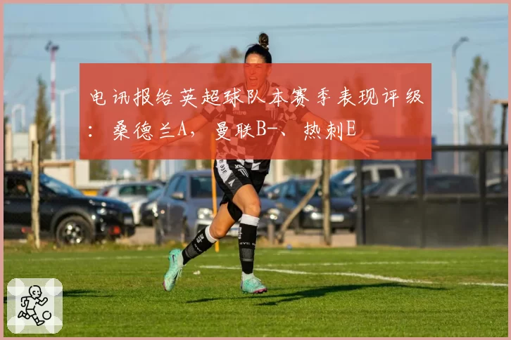 电讯报给英超球队本赛季表现评级：桑德兰A，曼联B-、热刺E