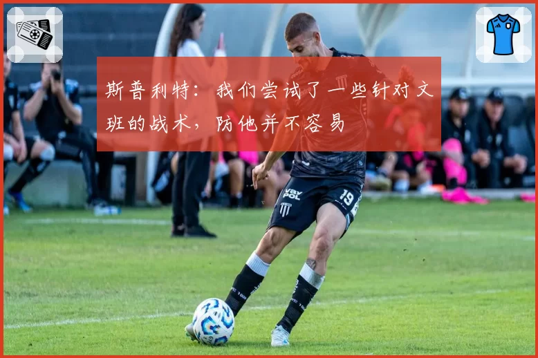 斯普利特：我们尝试了一些针对文班的战术，防他并不容易