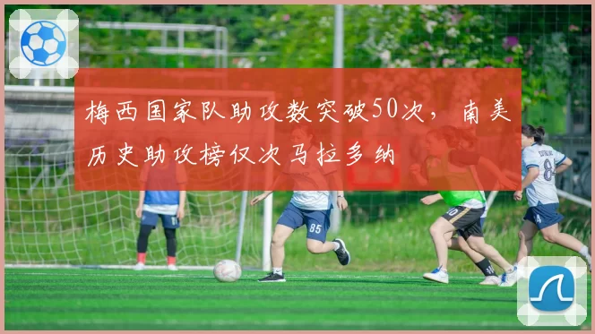 梅西国家队助攻数突破50次,南美历史助攻榜仅次马拉多纳