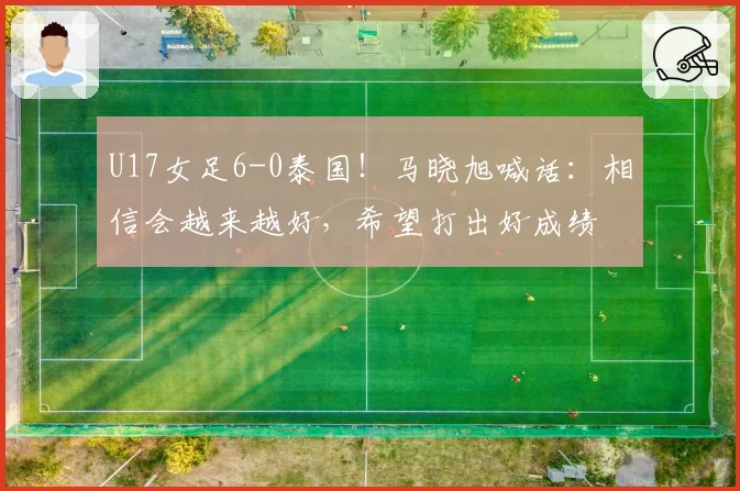 U17女足6-0泰国！马晓旭喊话：相信会越来越好，希望打出好成绩