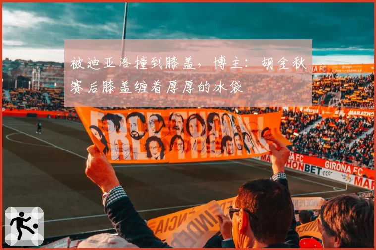 被迪亚洛撞到膝盖，博主：胡金秋赛后膝盖缠着厚厚的冰袋