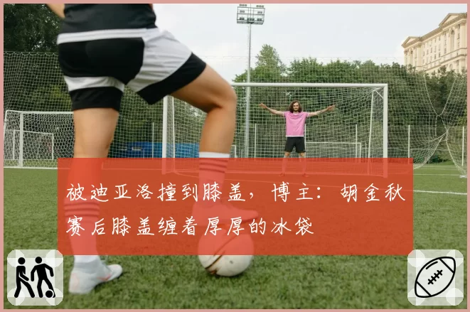 被迪亚洛撞到膝盖，博主：胡金秋赛后膝盖缠着厚厚的冰袋