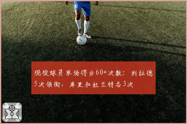 现役球员单场得分60+次数：利拉德5次领衔，库里和杜兰特各3次