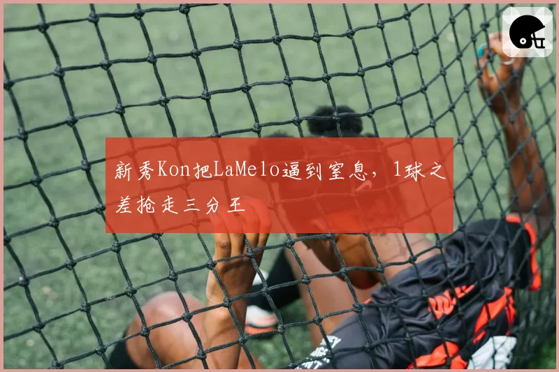 新秀Kon把LaMelo逼到窒息，1球之差抢走三分王