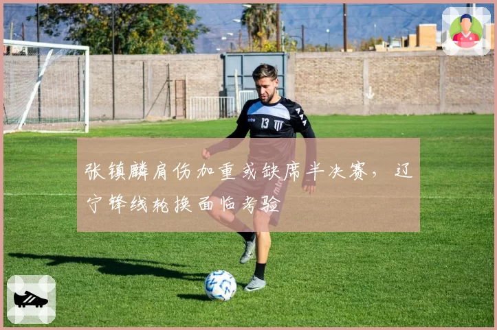 张镇麟肩伤加重或缺席半决赛，辽宁锋线轮换面临考验