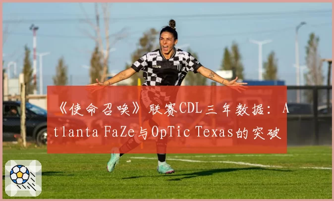 《使命召唤》联赛CDL三年数据：Atlanta FaZe与OpTic Texas的突破战术演变
