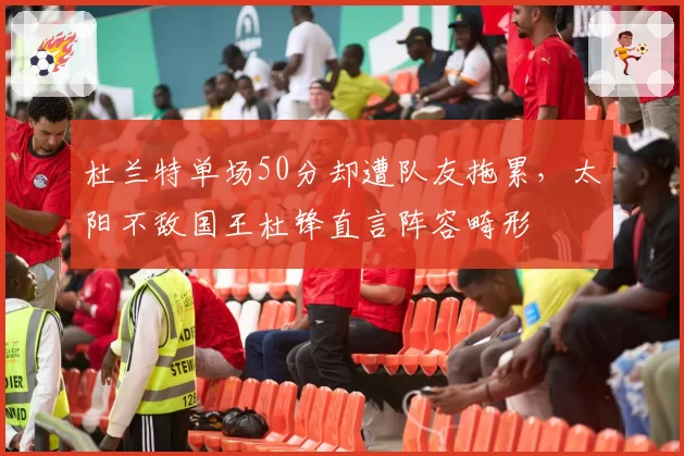 杜兰特单场50分却遭队友拖累，太阳不敌国王杜锋直言阵容畸形