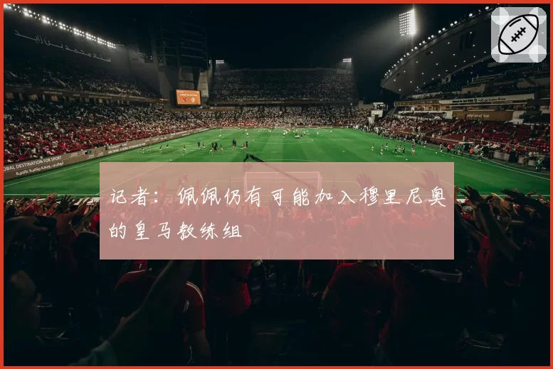 记者：佩佩仍有可能加入穆里尼奥的皇马教练组