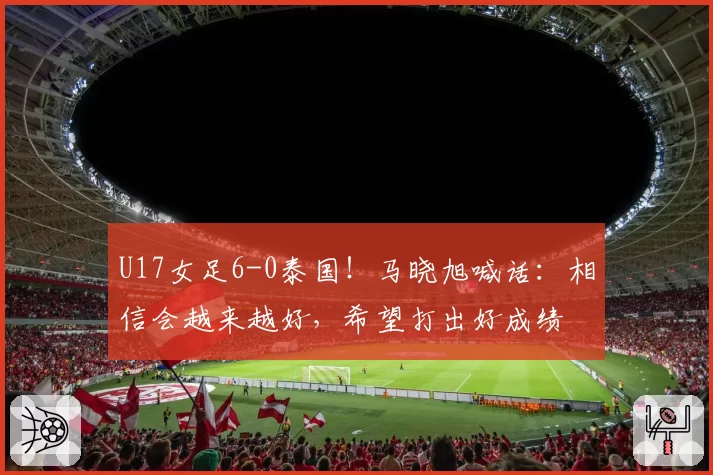 U17女足6-0泰国！马晓旭喊话：相信会越来越好，希望打出好成绩