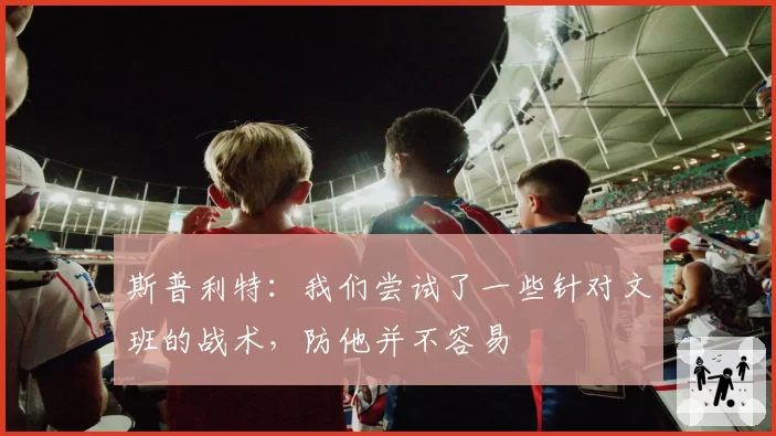 斯普利特：我们尝试了一些针对文班的战术，防他并不容易