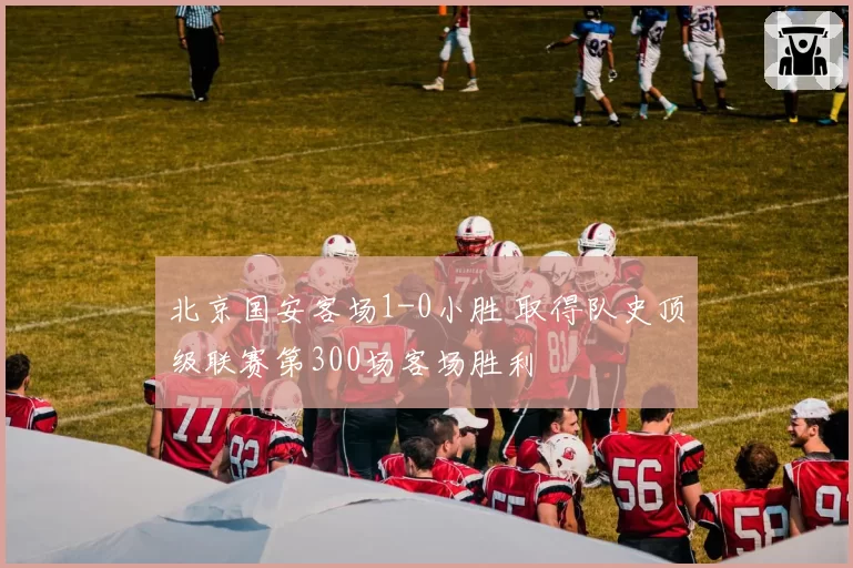 北京国安客场1-0小胜 取得队史顶级联赛第300场客场胜利