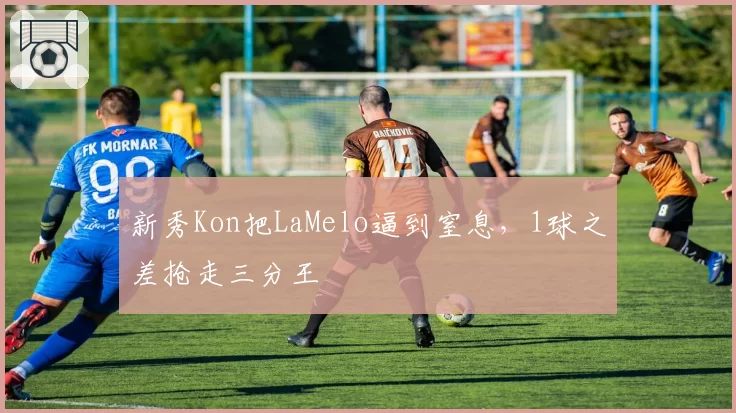 新秀Kon把LaMelo逼到窒息，1球之差抢走三分王