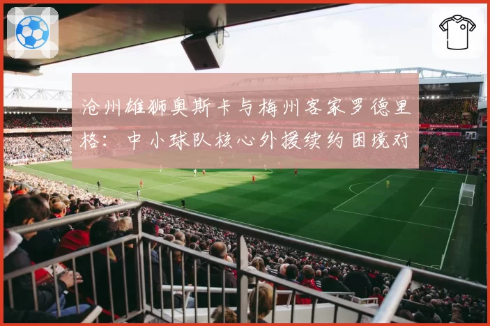 沧州雄狮奥斯卡与梅州客家罗德里格:中小球队核心外援续约困境对比